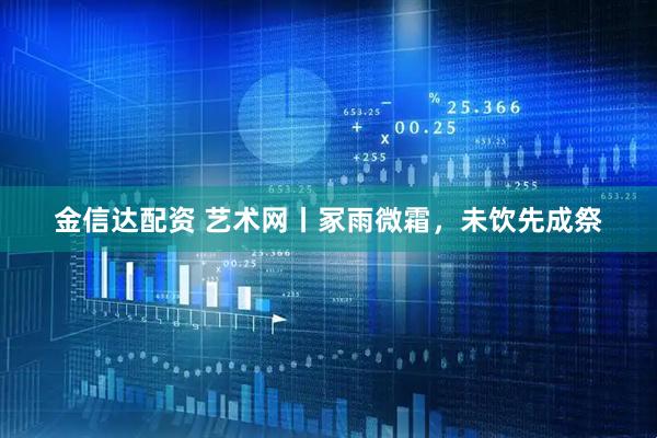 金信达配资 艺术网丨冢雨微霜，未饮先成祭