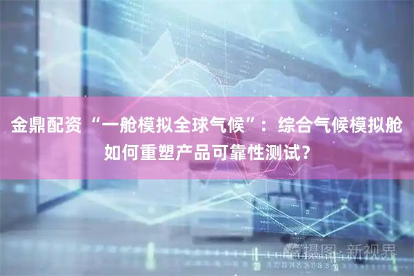 金鼎配资 “一舱模拟全球气候”：综合气候模拟舱如何重塑产品可靠性测试？