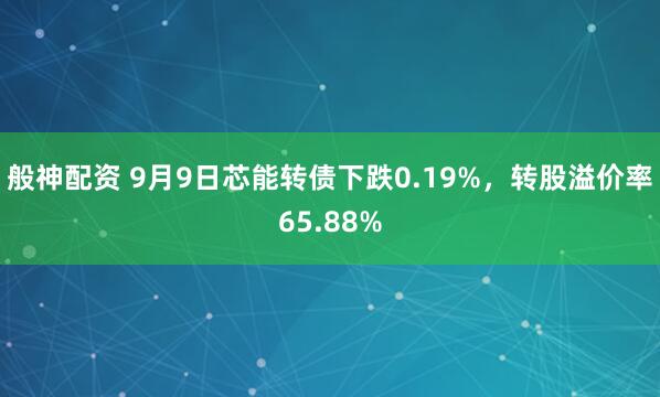 般神配资 9月9日芯能转债下跌0.19%，转股溢价率65.88%