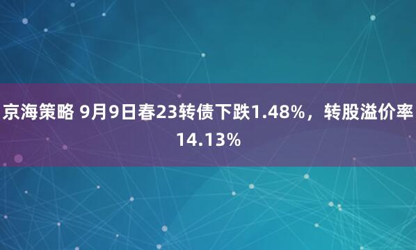 京海策略 9月9日春23转债下跌1.48%，转股溢价率14.13%
