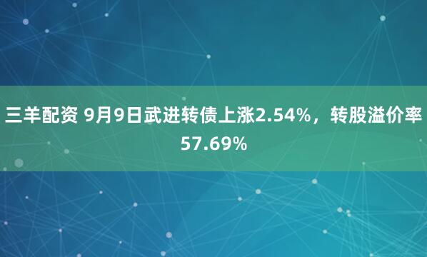 三羊配资 9月9日武进转债上涨2.54%，转股溢价率57.69%