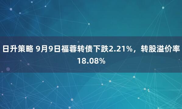 日升策略 9月9日福蓉转债下跌2.21%，转股溢价率18.08%