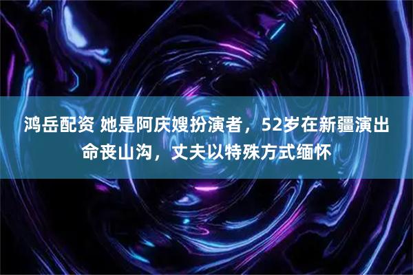 鸿岳配资 她是阿庆嫂扮演者，52岁在新疆演出命丧山沟，丈夫以特殊方式缅怀