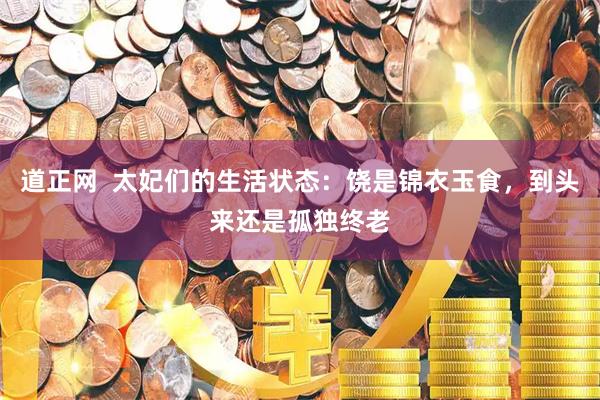 道正网  太妃们的生活状态：饶是锦衣玉食，到头来还是孤独终老
