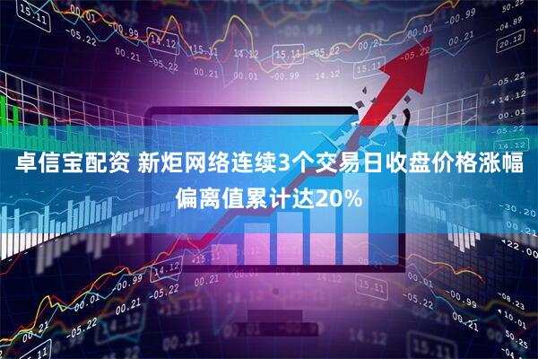 卓信宝配资 新炬网络连续3个交易日收盘价格涨幅偏离值累计达20%