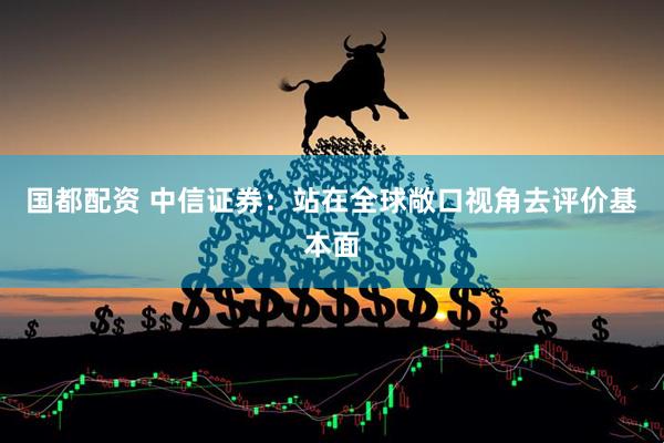 国都配资 中信证券：站在全球敞口视角去评价基本面