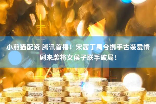 小煎猫配资 腾讯首播！宋茜丁禹兮携手古装爱情剧来袭将女侯子联手破局！