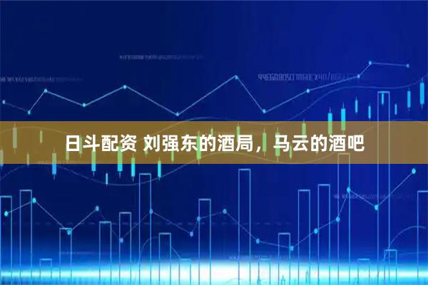日斗配资 刘强东的酒局，马云的酒吧