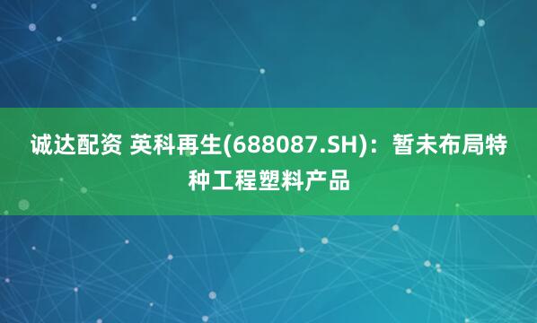 诚达配资 英科再生(688087.SH)：暂未布局特种工程塑料产品