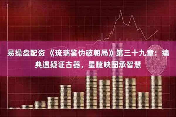 易操盘配资 《琉璃鉴伪破朝局》第三十九章：编典遇疑证古器，星髓映图承智慧
