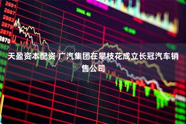 天盈资本配资 广汽集团在攀枝花成立长冠汽车销售公司