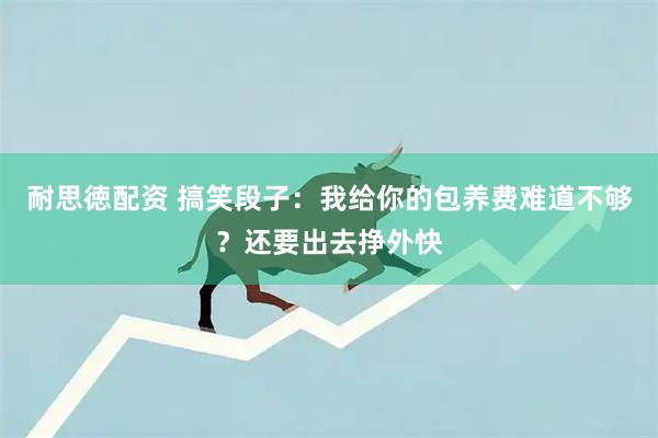 耐思徳配资 搞笑段子：我给你的包养费难道不够？还要出去挣外快