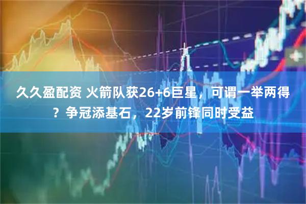 久久盈配资 火箭队获26+6巨星，可谓一举两得？争冠添基石，22岁前锋同时受益